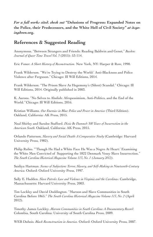 For a full works cited, check out “Delusions of Progress: Expanded Notes on the Police, their Predecessors, and the White Hell of Civil Society” at itsgo- ingdown.org. References & Suggested Reading Anonymous. “Between Strangers and Friends: Reading Baldwin and Gener,” Bacden: Jousnal of Queer Time Trawel VoL 3 (2015): 55-114. Eric Foner. A Short History of Reonstruction, New York, NY: Harper & Rovw, 1990. Frank Wilderson. “We’re Trying to Destroy the World:’ Anti-Blackness and Police Violence afer Ferguson.” Chicagos 1l Wil Editions, 2014 Frank Wilderson. “The Prison Slave As Hegemony’s (Silent) Scandal.” Chicago: Il Will Editions, 2014, Originally published in 2005 K. Aarons. “No Selves to Abolish: Afropessimism, Anti-Poliics, and the End of the ‘World.”Chicago: Il Will Edicons, 2016. Kristan Williams. Our Encmic in Blue: Ploeand Posee in Ameri (Thivd Edlition). Oukland, California: AK Press, 2015. of Insaowction in te Neal Shirley and Saralee Stafford. Disie Be Daned: 500 Vs American South. Oakland, California: AK Press, 2015. ‘Orlando Patterson, Slasery and Soial Death: A Comparative Study (Cambridge: Harvard University Press, 1952). Phillp Rubio. "Though He Had a White Face He Was a Negro At Heart’ Examining the White Men Convicted of Supporting the 1822 Denmark Vesey Slave Insurrection. The South Carolina Historisal Magasine Vol 115 No. 1 (Jansary 2012) Saidiva Hartman. Seons of Subjction: Terno, Slaery, and Amerien. Oxford: Oxford University Press, 1997. Af-Making in Nincteonth-Century Sally E. Hadden. Slawe Patrobs: Law and Vilence in Vi and the Carolinse. Canmbridge, Massachussetts: Harvard University Press, 2003. Tim Lockley and David Doddington. “Maroon and Slave Communicies in South ‘Carolina Tefore 1865." The South Carvling Historical Magazine Volume 115, No.2 (April 2012) Timothy James Lockley. Marven Commaundtiss in South Carolina: A Dovumentary Recod. Columbia, South Carolina: University of South Carolina Press, 2009. WE Dubois. Black Reconstuction in Ameri. Oxford: Oxford University Press, 2007.